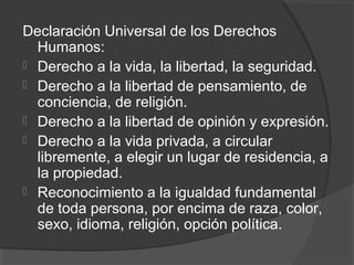 Declaración Universal de los Derechos
  Humanos:
 Derecho a la vida, la libertad, la seguridad.
 Derecho a la libertad de pensamiento, de
  conciencia, de religión.
 Derecho a la libertad de opinión y expresión.
 Derecho a la vida privada, a circular
  libremente, a elegir un lugar de residencia, a
  la propiedad.
 Reconocimiento a la igualdad fundamental
  de toda persona, por encima de raza, color,
  sexo, idioma, religión, opción política.
 