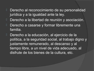    Derecho al reconocimiento de su personalidad
    jurídica y a la igualdad ante la ley.
   Derecho a la libertad de reunión y asociación.
   Derecho a casarse y formar libremente una
    familia.
   Derecho a la educación, al ejercicio de la
    política, a la seguridad social, al trabajo digno y
    justamente remunerado, al descanso y al
    tiempo libre, a un nivel de vida adecuado, al
    disfrute de los bienes de la cultura, etc.
 