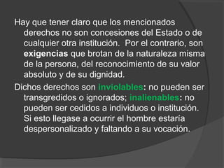 Hay que tener claro que los mencionados
  derechos no son concesiones del Estado o de
  cualquier otra institución. Por el contrario, son
  exigencias que brotan de la naturaleza misma
  de la persona, del reconocimiento de su valor
  absoluto y de su dignidad.
Dichos derechos son inviolables: no pueden ser
  transgredidos o ignorados; inalienables: no
  pueden ser cedidos a individuos o institución.
  Si esto llegase a ocurrir el hombre estaría
  despersonalizado y faltando a su vocación.
 