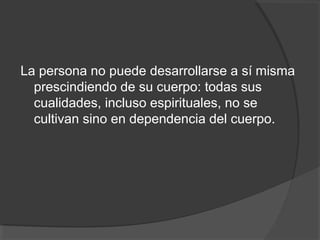 La persona no puede desarrollarse a sí misma
  prescindiendo de su cuerpo: todas sus
  cualidades, incluso espirituales, no se
  cultivan sino en dependencia del cuerpo.
 