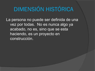 DIMENSIÓN HISTÓRICA
La persona no puede ser definida de una
  vez por todas. No es nunca algo ya
  acabado, no es, sino que se esta
  haciendo, es un proyecto en
  construcción.
 
