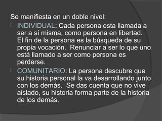 Se manifiesta en un doble nivel:
 INDIVIDUAL: Cada persona esta llamada a
  ser a sí misma, como persona en libertad.
  El fin de la persona es la búsqueda de su
  propia vocación. Renunciar a ser lo que uno
  está llamado a ser como persona es
  perderse.
 COMUNITARIO: La persona descubre que
  su historia personal la va desarrollando junto
  con los demás. Se das cuenta que no vive
  aislado, su historia forma parte de la historia
  de los demás.
 