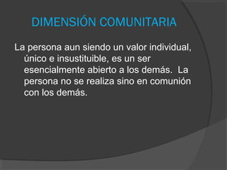 DIMENSIÓN COMUNITARIA
La persona aun siendo un valor individual,
  único e insustituible, es un ser
  esencialmente abierto a los demás. La
  persona no se realiza sino en comunión
  con los demás.
 