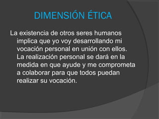 DIMENSIÓN ÉTICA
La existencia de otros seres humanos
  implica que yo voy desarrollando mi
  vocación personal en unión con ellos.
  La realización personal se dará en la
  medida en que ayude y me comprometa
  a colaborar para que todos puedan
  realizar su vocación.
 
