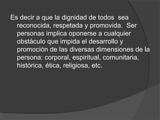 Es decir a que la dignidad de todos sea
  reconocida, respetada y promovida. Ser
  personas implica oponerse a cualquier
  obstáculo que impida el desarrollo y
  promoción de las diversas dimensiones de la
  persona: corporal, espiritual, comunitaria,
  histórica, ética, religiosa, etc.
 