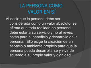 LA PERSONA COMO
            VALOR EN SÍ
Al decir que la persona debe ser
  considerada como un valor absoluto, se
  afirma que toda realidad no personal
  debe estar a su servicio y no al revés,
  están para el beneficio y desarrollo de la
  persona. Ello exige la creación de un
  espacio o ambiente propicio para que la
  persona pueda desarrollarse y vivir de
  acuerdo a su propio valor y dignidad.
 