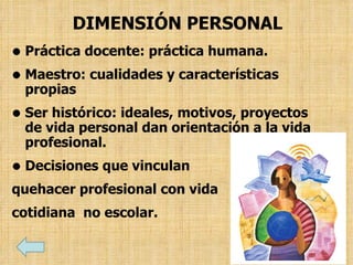 DIMENSIÓN PERSONAL
• Práctica docente: práctica humana.
• Maestro: cualidades y características
propias
• Ser histórico: ideales, motivos, proyectos
de vida personal dan orientación a la vida
profesional.
• Decisiones que vinculan
quehacer profesional con vida
cotidiana no escolar.
 