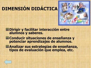 DIMENSIÓN DIDÁCTICA
Dirigir y facilitar interacción entre
alumnos y saberes.
Conducir situaciones de enseñanza y
potenciar aprendizajes de alumnos.
Analizar sus estrategias de enseñanza,
tipos de evaluación que emplea, etc.
 