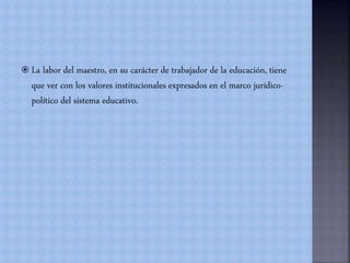  La labor del maestro, en su carácter de trabajador de la educación, tiene
que ver con los valores institucionales expresados en el marco jurídico-
político del sistema educativo.
 