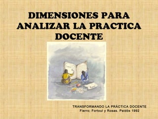 DIMENSIONES PARA
ANALIZAR LA PRACTICA
DOCENTE
TRANSFORMANDO LA PRÁCTICA DOCENTE
Fierro; Fortoul y Rosas. Paidós 1992
 