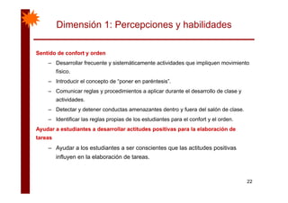 Dimensión 1: Percepciones y habilidades
Sentido de confort y ordenSentido de confort y ordenyy
– Desarrollar frecuente y sistemáticamente actividades que impliquen movimiento
físico.
– Introducir el concepto de “poner en paréntesis”.
– Comunicar reglas y procedimientos a aplicar durante el desarrollo de clase y
actividades.ac dades
– Detectar y detener conductas amenazantes dentro y fuera del salón de clase.
– Identificar las reglas propias de los estudiantes para el confort y el orden.
Ayudar a estudiantes a desarrollar actitudes positivas para la elaboración deAyudar a estudiantes a desarrollar actitudes positivas para la elaboración de
tareastareas
Ayudar a los estudiantes a ser conscientes que las actitudes positivas– Ayudar a los estudiantes a ser conscientes que las actitudes positivas
influyen en la elaboración de tareas.
22
 