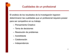 Cualidades de un profesional
El análisis de los resultados de la investigación lograronEl análisis de los resultados de la investigación lograron
determinaron las cualidades que un profesional requiere poseer
para ser competitivo en su trabajopara ser competitivo en su trabajo.
– Pensamiento Creativo
– Toma de decisiones
– Resolución de problemas
– Autodidacta
– ColaboraciónColaboración
– Independencia
4
 