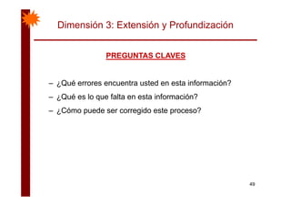 Dimensión 3: Extensión y Profundización
PREGUNTAS CLAVESPREGUNTAS CLAVESPREGUNTAS CLAVESPREGUNTAS CLAVES
– ¿Qué errores encuentra usted en esta información?
– ¿Qué es lo que falta en esta información?
– ¿Cómo puede ser corregido este proceso?
49
 