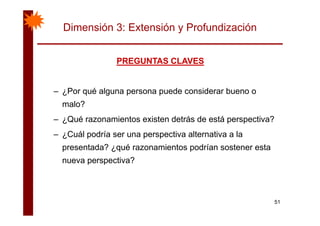 Dimensión 3: Extensión y Profundización
PREGUNTAS CLAVESPREGUNTAS CLAVESPREGUNTAS CLAVESPREGUNTAS CLAVES
– ¿Por qué alguna persona puede considerar bueno o
malo?
– ¿Qué razonamientos existen detrás de está perspectiva?
– ¿Cuál podría ser una perspectiva alternativa a la¿ p p p
presentada? ¿qué razonamientos podrían sostener esta
nueva perspectiva?p p
51
 
