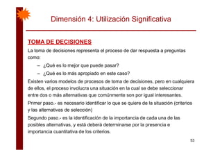 Dimensión 4: Utilización Significativa
TOMA DE DECISIONESTOMA DE DECISIONESTOMA DE DECISIONESTOMA DE DECISIONES
La toma de decisiones representa el proceso de dar respuesta a preguntas
como:
– ¿Qué es lo mejor que puede pasar?
– ¿Qué es lo más apropiado en este caso?
Existen varios modelos de procesos de toma de decisiones, pero en cualquiera
de ellos, el proceso involucra una situación en la cual se debe seleccionar
entre dos o más alternativas que comúnmente son por igual interesantes.entre dos o más alternativas que comúnmente son por igual interesantes.
Primer paso.- es necesario identificar lo que se quiere de la situación (criterios
y las alternativas de selección)
Segundo paso.- es la identificación de la importancia de cada una de las
posibles alternativas, y está deberá determinarse por la presencia e
importancia cuantitativa de los criterios
53
importancia cuantitativa de los criterios.
 