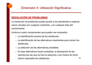 Dimensión 4: Utilización Significativa
RESOLUCIÓN DE PROBLEMASRESOLUCIÓN DE PROBLEMASRESOLUCIÓN DE PROBLEMASRESOLUCIÓN DE PROBLEMAS
La resolución de problemas puede ayudar a los estudiantes a explorar
casos virtuales con cualquier contenido y en cualquier área delcasos virtuales con cualquier contenido, y en cualquier área del
conocimiento:
Involucra cuatro componentes que pueden ser evaluados:Involucra cuatro componentes que pueden ser evaluados:
– La identificación precisa de los obstáculos.
La identificación de las alternativas importantes para vencer los– La identificación de las alternativas importantes para vencer los
obstáculos.
La selección de las alternativas probables– La selección de las alternativas probables.
– Si otras alternativas fueron probadas, la descripción de las
razones por las que se hizo la selección y los modos de cómo
56
razones por las que se hizo la selección y los modos de cómo
fueron superados los obstáculos.
 