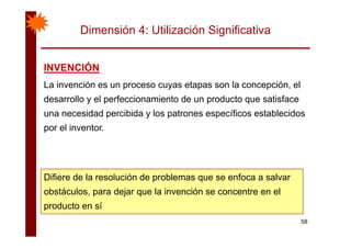 Dimensión 4: Utilización Significativa
INVENCIÓNINVENCIÓNINVENCIÓNINVENCIÓN
La invención es un proceso cuyas etapas son la concepción, el
d ll l f i i t d d t ti fdesarrollo y el perfeccionamiento de un producto que satisface
una necesidad percibida y los patrones específicos establecidos
por el inventor.
Difiere de la resolución de problemas que se enfoca a salvarDifiere de la resolución de problemas que se enfoca a salvar
obstáculos, para dejar que la invención se concentre en el
producto en sí
58
producto en sí
 