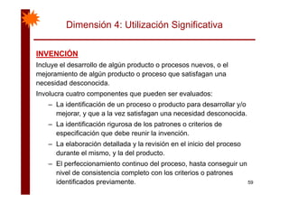 Dimensión 4: Utilización Significativa
INVENCIÓNINVENCIÓNINVENCIÓNINVENCIÓN
Incluye el desarrollo de algún producto o procesos nuevos, o el
mejoramiento de algún producto o proceso que satisfagan una
necesidad desconocida.
Involucra cuatro componentes que pueden ser evaluados:
L id tifi ió d d t d ll /– La identificación de un proceso o producto para desarrollar y/o
mejorar, y que a la vez satisfagan una necesidad desconocida.
– La identificación rigurosa de los patrones o criterios deLa identificación rigurosa de los patrones o criterios de
especificación que debe reunir la invención.
– La elaboración detallada y la revisión en el inicio del proceso
durante el mismo, y la del producto.
– El perfeccionamiento continuo del proceso, hasta conseguir un
ni el de consistencia completo con los criterios o patrones
59
nivel de consistencia completo con los criterios o patrones
identificados previamente.
 