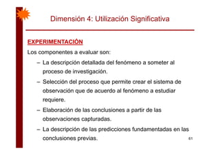 Dimensión 4: Utilización Significativa
EXPERIMENTACIÓNEXPERIMENTACIÓNEXPERIMENTACIÓNEXPERIMENTACIÓN
Los componentes a evaluar son:
– La descripción detallada del fenómeno a someter al
proceso de investigación.
– Selección del proceso que permite crear el sistema de
observación que de acuerdo al fenómeno a estudiar
requiere.
– Elaboración de las conclusiones a partir de lasp
observaciones capturadas.
– La descripción de las predicciones fundamentadas en las
61
La descripción de las predicciones fundamentadas en las
conclusiones previas.
 