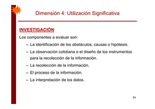 Dimensión 4: Utilización Significativa
INVESTIGACIÓNINVESTIGACIÓNINVESTIGACIÓNINVESTIGACIÓN
Los componentes a evaluar son:
– La identificación de los obstáculos, causas o hipótesis.
– La observación cotidiana o el diseño de los instrumentos
para la recolección de la información.
– La recolección de la información.
– El proceso de la información.
La interpretación de los datos– La interpretación de los datos.
64
 