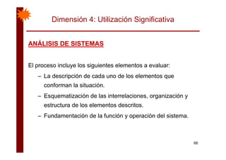 Dimensión 4: Utilización Significativa
ANÁLISIS DE SISTEMASANÁLISIS DE SISTEMASANÁLISIS DE SISTEMASANÁLISIS DE SISTEMAS
El proceso incluye los siguientes elementos a evaluar:
– La descripción de cada uno de los elementos que
conforman la situación.
– Esquematización de las interrelaciones, organización yq , g y
estructura de los elementos descritos.
– Fundamentación de la función y operación del sistema– Fundamentación de la función y operación del sistema.
66
 