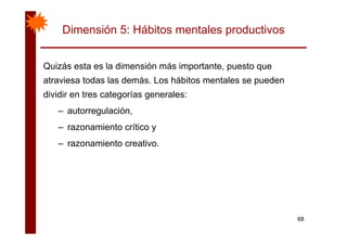 Dimensión 5: Hábitos mentales productivos
Quizás esta es la dimensión más importante puesto queQuizás esta es la dimensión más importante, puesto que
atraviesa todas las demás. Los hábitos mentales se pueden
dividir en tres categorías generales:dividir en tres categorías generales:
– autorregulación,
– razonamiento crítico y
– razonamiento creativo.
68
 