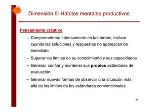 Dimensión 5: Hábitos mentales productivos
Pensamiento creativoPensamiento creativoPensamiento creativoPensamiento creativo
– Comprometerse intensamente en las tareas, incluso
d l l i t dcuando las soluciones y respuestas no aparezcan de
inmediato
– Superar los límites de su conocimiento y sus capacidades
– Generar, confiar y mantener sus propios estándares de
evaluación
– Generar nuevas formas de observar una situación más
allá de los limites de los estándares convencionales
71
 