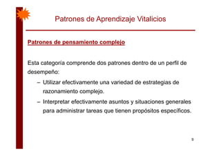 Patrones de Aprendizaje Vitalicios
Patrones de pensamiento complejoPatrones de pensamiento complejoPatrones de pensamiento complejoPatrones de pensamiento complejo
Esta categoría comprende dos patrones dentro de un perfil de
desempeño:
– Utilizar efectivamente una variedad de estrategias de
razonamiento complejo.
– Interpretar efectivamente asuntos y situaciones generales
para administrar tareas que tienen propósitos específicos.p q p p p
9
 