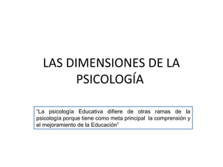 LAS DIMENSIONES DE LA
PSICOLOGÍA
“La psicología Educativa difiere de otras ramas de la
psicología porque tiene como meta principal la comprensión y
el mejoramiento de la Educación”
 