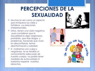 PERCEPCIONES DE LA
SEXUALIDAD
 Muchos la ven como un aspecto
que enriquece sus vidas y
fortalece sus relaciones
interpersonales.
 Otros, tienen una visión negativa,
pues consideran que la
sexualidad es algo vergonzoso,
prohibido, que trae riesgos y
problemas, haciendo que vivan
en desconfianza, temor,
desinformación y soledad.
 Si viviéramos con culpa y
vergüenza, no se tendría un
conocimiento adecuado de
nuestro cuerpo, no podría tener
medidas de autocuidado ni
haríamos respetar nuestros
derechos.
 