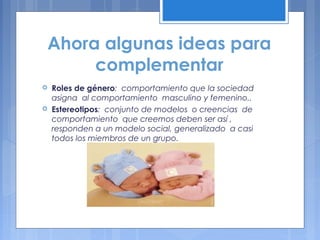 Ahora algunas ideas para
complementar
 Roles de género: comportamiento que la sociedad
asigna al comportamiento masculino y femenino..
 Estereotipos: conjunto de modelos o creencias de
comportamiento que creemos deben ser así ,
responden a un modelo social, generalizado a casi
todos los miembros de un grupo.
 