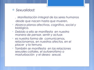  Sexualidad:
. Manifestación integral de los seres humanos
desde que nacen hasta que mueren.
• Abarca planos afectivos, cognitivo, social y
biológico.
• Debido a ello se manifiesta en nuestra
manera de pensar, sentir y actuar.
• es nuestra forma de comunicarnos,
relacionarnos, en nuestros afectos, en el
placer y la ternura.
• También se manifiesta en las relaciones
sexuales coitales, el autoerotismo o
masturbación y el deseo sexual.
 