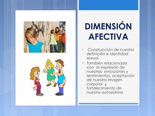 DIMENSIÓN
AFECTIVA
 Construcción de nuestra
definición e identidad
sexual.
 También relacionada
con la expresión de
nuestras emociones y
sentimientos, aceptación
de nuestra imagen
corporal y
fortalecimiento de
nuestra autoestima
 