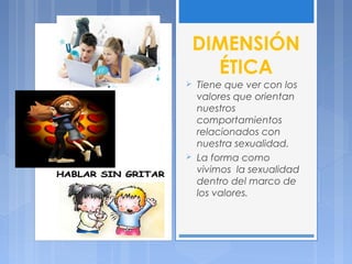 DIMENSIÓN
ÉTICA
 Tiene que ver con los
valores que orientan
nuestros
comportamientos
relacionados con
nuestra sexualidad.
 La forma como
vivimos la sexualidad
dentro del marco de
los valores.
 
