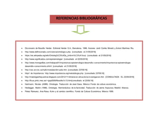 aquello que se conoce, de lo que se puede conocer, de cómo se conoce y la forma en la que se han de transmitir los resultados
obtenidos, habla de la necesidad de señalar que no hay una sola forma legítima de hacer
REFERENCIAS BIBLIOGRÁFICAS
 Diccionario de filosofía Herder. Editorial Herder S.A., Barcelona, 1996. Autores: Jordi Cortés Morató y Antoni Martínez Riu.
 http://www.definicionabc.com/ciencia/ontologico.php [consultado el 21/05/2016]
 https://es.wikipedia.org/wiki/Ontolog%C3%ADa_(inform%C3%A1tica) [consultado el 21/05/2016]
 http://www.significados.com/epistemologia/ [consultado el 22/05/2016]
 http://www.monografias.com/trabajos81/importancia-epistemologia-desarrollo--conocimiento/importancia-epistemologia-
desarrollo--conocimiento.shtml [consultado el 21/05/2016]
 http://cec.vcn.bc.ca/mpfc/modules/dim-pols.htm [consultado 23705/16]
 http//: de Importancia: http://www.importancia.org/metodologia.php [consultado 23705/16]
 http://investigastheyusikne.blogspot.com/2012/11/dimension-etica-de-la-investigacion.htm [CONSULTADA EL 23/05/2016]
 http://ficus.pntic.mec.es/~igop0009/filosofia1/c13.htm[consultado el 23/05/16]
 Hartmann, Nicolai. (A986). Ontología. Traducción de José Gaos. México: Fondo de cultura económica.
 Heidegger, Martin (1998). Ontología. Hermenéutica de la facticidad. Traducción de Jaime Aspiunza. Madrid: Alianza.
 Pérez Ransanz, Ana Rosa, Kuhn y el cambio científico. Fondo de Cultura Económica, México 1999.
 