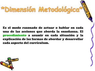 Es el modo razonado de actuar o hablar en cada una de las acciones que aborda la enseñanza. El  procedimiento  a asumir en cada situación y la explicación de las formas de abordar y desarrollar cada aspecto del currículum. 