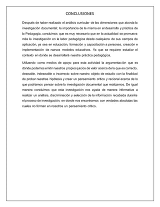 CONCLUSIONES
Después de haber realizado el análisis curricular de las dimensiones que aborda la
investigación documental; la importancia de la misma en el desarrollo y práctica de
la Pedagogía, concluimos que es muy necesario que en la actualidad se promueva
más la investigación en la labor pedagógica desde cualquiera de sus campos de
aplicación, ya sea en educación, formación y capacitación a personas, creación e
implementación de nuevos modelos educativos. Ya que se requiere estudiar el
contexto en donde se desarrollará nuestra práctica pedagógica.
Utilizando como medios de apoyo para esta actividad la argumentación que es
dónde podemos emitir nuestros propios juicios de valor acerca de lo que es correcto,
deseable, indeseable o incorrecto sobre nuestro objeto de estudio con la finalidad
de probar nuestras hipótesis y crear un pensamiento crítico y racional acerca de lo
que podríamos pensar sobre la investigación documental que realizamos. De igual
manera concluimos que esta investigación nos ayuda de manera informativa a
realizar un análisis, discriminación y selección de la información recabada durante
el proceso de investigación, en donde nos encontramos con verdades absolutas las
cuales no forman en nosotros un pensamiento crítico.
 