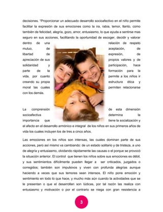 3 
decisiones. “Proporcionar un adecuado desarrollo socioafectivo en el niño permite facilitar la expresión de sus emociones como la ira, rabia, temor, llanto, como también de felicidad, alegría, gozo, amor, entusiasmo, lo que ayuda a sentirse mas seguro en sus acciones, facilitando la oportunidad de escoger, decidir y valorar dentro de una relación de respeto mutuo, de aceptación, de libertad de expresión, de apreciación de sus propios valores y de solidaridad y participación, hace parte de la formación para la vida, por cuanto permite a los niños ir creando su propia estructura ética y moral las cuales permiten relacionarse con los demás. 
La comprensión de esta dimensión socioafectiva determina la importancia que tiene la socialización y el afecto en el desarrollo armónico e integral de los niños en sus primeros años de vida los cuales incluyen los de tres a cinco años. 
Las emociones en los niños son intensas, las cuales dominan parte de sus acciones, pero así mismo va cambiando: de un estado solitario y de tristeza, a uno de alegría y entusiasmo, olvidando rápidamente las causas o el porque se provocó la situación anterior. El control que tienen los niños sobre sus emociones es débil, y sus sentimientos difícilmente pueden llegar a ser criticados, juzgados o corregidos; también son impulsivos y viven con profunda alegrías aunque haciendo a veces que sus temores sean intensos. El niño pone emoción y sentimiento en todo lo que hace, y mucho más aún cuando la actividades que se le presentan o que el desarrollan son lúdicas, por tal razón las realiza con entusiasmo y motivación o por el contrario se niega con gran resistencia a  
