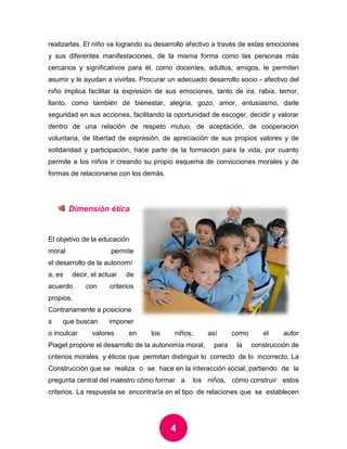 4 
realizarlas. El niño va logrando su desarrollo afectivo a través de estas emociones y sus diferentes manifestaciones, de la misma forma como las personas más cercanos y significativos para él, como docentes, adultos, amigos, le permiten asumir y le ayudan a vivirlas. Procurar un adecuado desarrollo socio - afectivo del niño implica facilitar la expresión de sus emociones, tanto de ira, rabia, temor, llanto, como también de bienestar, alegría, gozo, amor, entusiasmo, darle seguridad en sus acciones, facilitando la oportunidad de escoger, decidir y valorar dentro de una relación de respeto mutuo, de aceptación, de cooperación voluntaria, de libertad de expresión, de apreciación de sus propios valores y de solidaridad y participación, hace parte de la formación para la vida, por cuanto permite a los niños ir creando su propio esquema de convicciones morales y de formas de relacionarse con los demás. 
Dimensión ética 
El objetivo de la educación moral permite el desarrollo de la autonomía, es decir, el actuar de acuerdo con criterios propios. Contrariamente a posiciones que buscan imponer o inculcar valores en los niños; así como el autor Piaget propone el desarrollo de la autonomía moral, para la construcción de criterios morales y éticos que permitan distinguir lo correcto de lo incorrecto. La Construcción que se realiza o se hace en la interacción social, partiendo de la pregunta central del maestro cómo formar a los niños, cómo construir estos criterios. La respuesta se encontraría en el tipo de relaciones que se establecen  