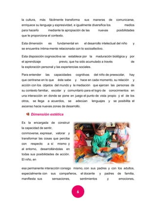 6 
la cultura, más fácilmente transforma sus maneras de comunicarse, enriquece su lenguaje y expresividad, e igualmente diversifica los medios para hacerlo mediante la apropiación de las nuevas posibilidades que le proporciona el contexto. 
Esta dimensión es fundamental en el desarrollo intelectual del niño y se encuentra íntimamente relacionada con lo socioafectivo. 
Esta disposición cognoscitiva se establece por la maduración biológica y por el aprendizaje previo, que ha sido acumulado a través de la exploración personal y las experiencias sociales. 
Para entender las capacidades cognitivas del niño de preescolar, hay que centrarse en lo que éste sabe y hace en cada momento, su relación y acción con los objetos del mundo y la mediación que ejercen las personas de su contexto familiar, escolar y comunitario para el logro de conocimientos en una interacción en donde se pone en juego el punto de vista propio y el de los otros, se llega a acuerdos, se adecúan lenguajes y se posibilita el ascenso hacia nuevas zonas de desarrollo. 
Dimensión estética 
Es la encargada de construir la capacidad de sentir, conmoverse, expresar, valorar y transformar las cosas que percibe con respecto a sí mismo y al entorno, desarrollándolas en todas sus posibilidades de acción. El niño, en esa permanente interacción consigo mismo, con sus padres y con los adultos, especialmente con sus compañeros, el docente y padres de familia, manifiesta sus sensaciones, sentimientos y emociones,  