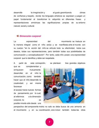 7 
desarrolla la imaginación y el gusto garantizando climas de confianza y respeto, donde los lenguajes artísticos se expresan y juegan un papel fundamental al transformar lo adquirido en diferentes frases y representaciones armónicas las significaciones propias de su entorno natural, social y cultural. 
Dimensión corporal 
La expresividad del movimiento se traduce en la manera integral como el niño actúa y se manifiesta ante el mundo con su cuerpo: "en la acción del niño se articula toda su afectividad, todos sus deseos, todas sus representaciones, pero también todas sus posibilidades de comunicación y conceptualización". Por tanto, cada niño posee una expresividad corporal que lo identifica y debe ser respetada. 
A partir de esta concepción, se plantean tres grandes objetivos que se complementan y enriquecen mutuamente: desarrollar en el niño la comunicación, como también hacer que el niño desarrolle la creatividad, y así mismo favorecer el acceso hacia nuevas formas de pensamiento, por lo cual, al referirnos a la dimensión corporal, no es posible mirarla sólo desde una perspectiva del componente motriz no solo se debe busca de una armonía en el movimiento y en su coordinación, sino incluir también todas las otras  