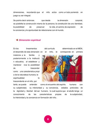 8 
dimensiones, recordando que el niño actúa como un todo poniendo en juego su ser integral. 
Se podría decir entonces que desde la dimensión corporal, se posibilita la construcción misma de la persona, la constitución de una identidad, la posibilidad de preservar la vida, el camino de expresión de la conciencia y la oportunidad de relacionarse con el mundo. 
Dimensión espiritual 
En los lineamientos del currículo determinado en el MEN, el desarrollo de esta dimensión en el niño, le corresponde en primera instancia a la familia y posteriormente a la institución educativa, al establecer y mantener viva la posibilidad de trascender como una característica propia de la naturaleza humana, la espiritualidad lo trascendente en el niño, por tanto, se puede entender como el encuentro del espíritu humano con su subjetividad, su interioridad y su conciencia, estados profundos de la dignidad y libertad del ser humano, lo cual supone que el adulto tenga un conocimiento de las características propias de la subjetividad, la interioridad y la conciencia en formación del niño. 