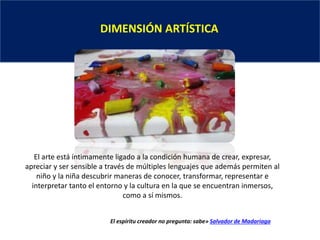 DIMENSIÓN ARTÍSTICA
El arte está íntimamente ligado a la condición humana de crear, expresar,
apreciar y ser sensible a través de múltiples lenguajes que además permiten al
niño y la niña descubrir maneras de conocer, transformar, representar e
interpretar tanto el entorno y la cultura en la que se encuentran inmersos,
como a sí mismos.
El espíritu creador no pregunta: sabe» Salvador de Madariaga
 