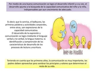 Teniendo en cuenta que los primeros años, la comunicación es muy importante, los
padres deben aprovechar para sembrar los principios y valores que determinen el
resto de su vida.
Por medio de una buena comunicación se logra el desarrollo infantil y a su vez, el
desarrollo apunta a la búsqueda de la capacidad comunicativa del niño y la niña,
indispensables par aun crecimiento de adecuado.
Es decir, que la sonrisa, el balbuceo, las
primeras palabras y actividades corporales,
entre otras, son expresiones de la
capacidad comunicativa.
El desarrollo de la expresión y
comunicación se logra mediante el lenguaje
verbal y no verbal, la lengua materna, la
identificación y comprensión de las
características de desarrollo de los
procesos de lectura y escritura.
 