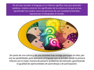De ahí que acceder al lenguaje en la infancia significa más que aprender
palabras, implica construir los significados de la cultura en la que se vive,
aprehender los modos como las personas de una sociedad entienden,
representan e interpretan el mundo.
Ser parte de una cultura y de una sociedad trae consigo participar en ellas; por
eso las posibilidades para acercarse al lenguaje que se brinden desde la primera
infancia son la mejor manera de prevenir problemas de exclusión, garantizando
la igualdad de oportunidades de aprendizaje y de participación.
 