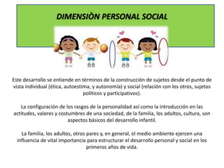 DIMENSIÒN PERSONAL SOCIAL
Este desarrollo se entiende en términos de la construcción de sujetos desde el punto de
vista individual (ética, autoestima, y autonomía) y social (relación con los otros, sujetos
políticos y participativos).
La configuración de los rasgos de la personalidad así como la introducción en las
actitudes, valores y costumbres de una sociedad, de la familia, los adultos, cultura, son
aspectos básicos del desarrollo infantil.
La familia, los adultos, otros pares y, en general, el medio ambiente ejercen una
influencia de vital importancia para estructurar el desarrollo personal y social en los
primeros años de vida.
 