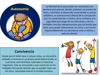 La libertad de la que puede ser consciente una
persona para pensar, decidir, plantear sus puntos de
vista y contribuir al desarrollo social desde su actuar
cotidiano, es consecuencia directa de la concepción
que ha construido de sí mismo, de la confianza y la
seguridad que tenga de sus elecciones y de los
múltiples vínculos interpersonales que ha tenido que
tejer, para poder relacionarse con otros y así asumir
responsablemente sus decisiones ante sí mismo y
ante los demás.
Autonomía
Desde que el bebé nace e incluso antes, se encuentra
rodeado e inmerso en un grupo social determinado, el
cual tiene características culturales e históricas
singulares. Éste va incluyendo a ese nuevo ser en las
múltiples formas de relación que se pueden tejer con
los otros, necesidad vital en el mundo humano.
Convivencia
 