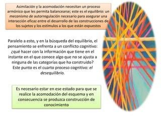 Asimilación y la acomodación necesitan un proceso
armónico que les permita balancearse; este es el equilibrio: un
mecanismo de autorregulación necesario para asegurar una
interacción eficaz entre el desarrollo de las construcciones de
los sujetos y los estímulos a los que están expuestos
Paralelo a esto, y en la búsqueda del equilibrio, el
pensamiento se enfrenta a un conflicto cognitivo:
¿qué hacer con la información que tiene en el
instante en el que conoce algo que no se ajusta a
ninguna de las categorías que ha construido?
Este punto es el cuarto proceso cognitivo: el
desequilibrio.
Es necesario estar en ese estado para que se
realice la acomodación del esquema y en
consecuencia se produzca construcción de
conocimiento
 
