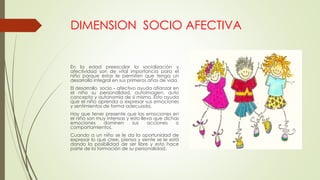 DIMENSION SOCIO AFECTIVA
En la edad preescolar la socialización y
afectividad son de vital importancia para el
niño porque estas le permiten que tenga un
desarrollo integral en sus primeros años de vida.
El desarrollo socio – afectivo ayuda afianzar en
el niño su personalidad, autoimagen, auto
concepto y autonomía de sí mismo. Esto ayuda
que el niño aprenda a expresar sus emociones
y sentimientos de forma adecuada.
Hay que tener presente que las emociones en
el niño son muy intensas y esto lleva que dichas
emociones dominen sus acciones o
comportamientos.
Cuando a un niño se le da la oportunidad de
expresar lo que cree, piensa y siente se le está
dando la posibilidad de ser libre y esto hace
parte de la formación de su personalidad.
 
