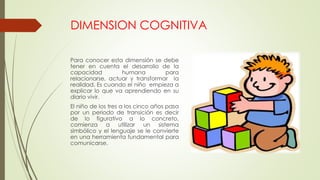 DIMENSION COGNITIVA
Para conocer esta dimensión se debe
tener en cuenta el desarrollo de la
capacidad humana para
relacionarse, actuar y transformar la
realidad. Es cuando el niño empieza a
explicar lo que va aprendiendo en su
diario vivir.
El niño de los tres a los cinco años pasa
por un periodo de transición es decir
de lo figurativo a lo concreto,
comienza a utilizar un sistema
simbólico y el lenguaje se le convierte
en una herramienta fundamental para
comunicarse.
 